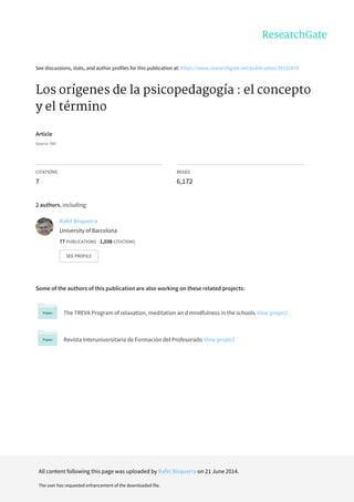 See	discussions,	stats,	and	author	profiles	for	this	publication	at:	https://www.researchgate.net/publication/39152874
Los	orígenes	de	la	psicopedagogía	:	el	concepto
y	el	término
Article
Source:	OAI
CITATIONS
7
READS
6,172
2	authors,	including:
Some	of	the	authors	of	this	publication	are	also	working	on	these	related	projects:
The	TREVA	Program	of	relaxation,	meditation	an	d	mindfulness	in	the	schools	View	project
Revista	Interuniversitaria	de	Formación	del	Profesorado	View	project
Rafel	Bisquerra
University	of	Barcelona
77	PUBLICATIONS			1,038	CITATIONS			
SEE	PROFILE
All	content	following	this	page	was	uploaded	by	Rafel	Bisquerra	on	21	June	2014.
The	user	has	requested	enhancement	of	the	downloaded	file.
 