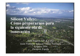 1
Silicon Valley:
Cómo prepararnos para
la siguiente ola de
innovación
Seth Fearey, VP & COO
Joint Venture: Silicon Valley Network
Empresa 2004
Zaragoza, EspañaMarketing
Partners
 