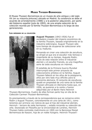 MUSEO THYSSEN-BORNEMISZA
El Museo Thyssen-Bornemisza es un museo de arte antiguo y del siglo
XX (en su mayoría pinturas) ubicado en Madrid. Su existencia se debe al
acuerdo de arrendamiento (1988) y a la posterior adquisición, por parte
del Gobierno español (julio de 1993), de una amplia selección de la
colección reunida por la familia Thyssen-Bornemisza a lo largo de dos
generaciones.

LOS   ORÍGENES DE LA COLECCIÓN

                                 August Thyssen (1842-1926) fue el
                                 verdadero creador del imperio económico de
                                 la familia Thyssen, basada originalmente en la
                                 industria siderúrgica. August Thyssen sólo
                                 tuvo tiempo de ocuparse de coleccionar arte
                                 en su madurez.
                                 Pensando en crear una colección de escultura,
                                 se dirigió al que era el escultor más famoso e
                                 importante de su tiempo, Auguste Rodin.
                                 Fruto de esta relación entre el industrial
                                 alemán y el escultor francés, es una magnífica
                                 serie de siete esculturas en mármol.
                         El estallido de la Primera Guerra Mundial
                         interrumpió este primer proyecto de
                         coleccionismo artístico en la familia; August
                         Thyssen falleció en los años de la postguerra,
                         años por otro lado muy difíciles para la
                         economía alemana. El conjunto de esculturas
                         quedó en propiedad de una rama de la familia
                         Thyssen afincada en Alemania hasta que, en
                         1956, se pusieron a la venta y fueron
                         adquiridas por el Barón Hans Heinrich
Thyssen-Bornemisza. Cuatro de ellas forman parte hoy en día de la
Colección Carmen Thyssen-Bornemisza.
Es precisamente a través de la correspondencia que se conserva entre
Rodin y August Thyssen, concretamente en una carta de 1911, como
tenemos por primera vez noticia de que el hijo del industrial alemán,
Heinrich - tercero de siete hermanos -, estaba iniciando su colección de
arte. Doctorado en Filosofía por la Universidad de Londres, Heinrich
Thyssen había contraído matrimonio en 1905 con la Baronesa Margit
Bornemisza de Kaszon, hija de un noble húngaro. Heinrich Thyssen-
 