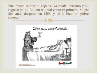 
Finalmente regresó a España. Ya estaba enfermo y su
regreso ya no fue tan triunfal como el primero. Murió
dos años después, en 1506, y se le hizo un pobre
funeral.
 