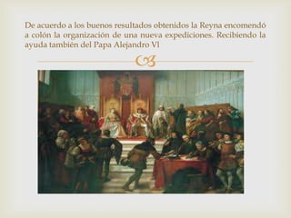 
De acuerdo a los buenos resultados obtenidos la Reyna encomendó
a colón la organización de una nueva expediciones. Recibiendo la
ayuda también del Papa Alejandro Vl
 
