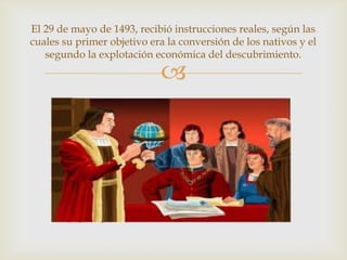 
El 29 de mayo de 1493, recibió instrucciones reales, según las
cuales su primer objetivo era la conversión de los nativos y el
segundo la explotación económica del descubrimiento.
 