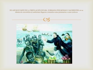 
DE AHÍ QUE PARTE DE LA TRIPULACIÓN ESTABA FORMADA POR MONJAS Y SACERDOTES: en su
intento de convertirlos al catolicismo llegaron a tomarlos como prisioneros o como esclavos
 