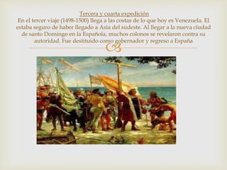 
Tercera y cuarta expedición
En el tercer viaje (1498-1500) llega a las costas de lo que hoy es Venezuela. El
estaba seguro de haber llegado a Asia del sudeste. Al llegar a la nueva ciudad
de santo Domingo en la Española, muchos colonos se revelaron contra su
autoridad. Fue destituido como gobernador y regreso a España
 