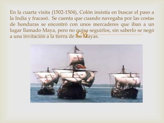 
En la cuarta visita (1502-1504), Colón insistía en buscar el paso a
la India y fracasó. Se cuenta que cuando navegaba por las costas
de honduras se encontró con unos mercaderes que iban a un
lugar llamado Maya, pero no quiso seguirlos, sin saberlo se negó
a una invitación a la tierra de los Mayas.
 