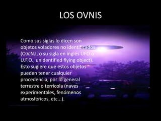 LOS OVNIS

Como sus siglas lo dicen son
objetos voladores no identificados
(O.V.N.I, o su sigla en inglés UFO o
U.F.O., unidentified flying object).
Esto sugiere que estos objetos
pueden tener cualquier
procedencia, por lo general
terrestre o terrícola (naves
experimentales, fenómenos
atmosféricos, etc...).
 