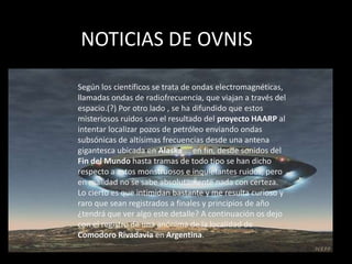 NOTICIAS DE OVNIS

Según los científicos se trata de ondas electromagnéticas,
llamadas ondas de radiofrecuencia, que viajan a través del
espacio.(?) Por otro lado , se ha difundido que estos
misteriosos ruidos son el resultado del proyecto HAARP al
intentar localizar pozos de petróleo enviando ondas
subsónicas de altísimas frecuencias desde una antena
gigantesca ubicada en Alaska ... en fin, desde sonidos del
Fin del Mundo hasta tramas de todo tipo se han dicho
respecto a estos monstruosos e inquietantes ruidos, pero
en realidad no se sabe absolutamente nada con certeza.
Lo cierto es que intimidan bastante y me resulta curioso y
raro que sean registrados a finales y principios de año
¿tendrá que ver algo este detalle? A continuación os dejo
con el registro de una anónima de la localidad de
Comodoro Rivadavia en Argentina.
 