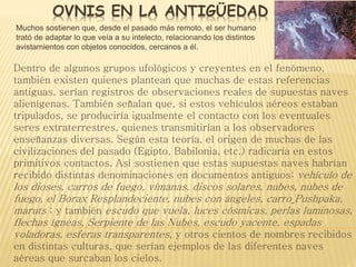 OVNIS EN LA ANTIGÜEDAD 
Muchos sostienen que, desde el pasado más remoto, el ser humano 
trató de adaptar lo que veía a su intelecto, relacionando los distintos 
avistamientos con objetos conocidos, cercanos a él. 
Dentro de algunos grupos ufológicos y creyentes en el fenómeno, 
también existen quienes plantean que muchas de estas referencias 
antiguas, serían registros de observaciones reales de supuestas naves 
alienígenas. También señalan que, si estos vehículos aéreos estaban 
tripulados, se produciría igualmente el contacto con los eventuales 
seres extraterrestres, quienes transmitirían a los observadores 
enseñanzas diversas. Según esta teoría, el origen de muchas de las 
civilizaciones del pasado (Egipto, Babilonia, etc.) radicaría en estos 
primitivos contactos. Así sostienen que estas supuestas naves habrían 
recibido distintas denominaciones en documentos antiguos: vehículo de 
los dioses, carros de fuego, vímanas, discos solares, nubes, nubes de 
fuego, el Borax Resplandeciente, nubes con ángeles, carro Pushpaka, 
maruts ; y también escudo que vuela, luces cósmicas, perlas luminosas, 
flechas ígneas, Serpiente de las Nubes, escudo yacente, espadas 
voladoras, esferas transparentes, y otros cientos de nombres recibidos 
en distintas culturas, que serían ejemplos de las diferentes naves 
aéreas que surcaban los cielos. 
 