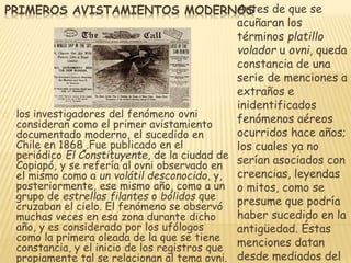 PRIMEROS AVISTAMIENTOS MODERNOAnStes de que se 
acuñaran los 
términos platillo 
volador u ovni, queda 
constancia de una 
serie de menciones a 
extraños e 
inidentificados 
fenómenos aéreos 
ocurridos hace años; 
los cuales ya no 
serían asociados con 
creencias, leyendas 
o mitos, como se 
presume que podría 
haber sucedido en la 
antigüedad. Éstas 
menciones datan 
desde mediados del 
los investigadores del fenómeno ovni 
consideran como el primer avistamiento 
documentado moderno, el sucedido en 
Chile en 1868 .Fue publicado en el 
periódico El Constituyente, de la ciudad de 
Copiapó, y se refería al ovni observado en 
el mismo como a un volátil desconocido, y, 
posteriormente, ese mismo año, como a un 
grupo de estrellas filantes o bólidos que 
cruzaban el cielo. El fenómeno se observó 
muchas veces en esa zona durante dicho 
año, y es considerado por los ufólogos 
como la primera oleada de la que se tiene 
constancia, y el inicio de los registros que 
propiamente tal se relacionan al tema ovni. 
 
