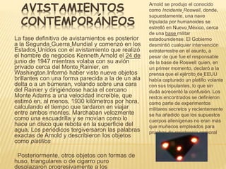 AVISTAMIENTOS 
CONTEMPORÁNEOS 
Arnold se produjo el conocido 
como Incidente Roswell, donde, 
supuestamente, una nave 
tripulada por humanoides se 
estrelló en Nuevo México, cerca 
de una base militar 
estadounidense. El Gobierno 
desmintió cualquier intervención 
extraterrestre en el asunto, a 
pesar de que fue el responsable 
de la base de Roswell quien, en 
un primer momento, declaró a la 
prensa que el ejército de EEUU 
había capturado un platillo volante 
con sus tripulantes, lo que sin 
duda acrecentó la confusión. Los 
restos encontrados se definieron 
como parte de experimentos 
militares secretos y recientemente 
se ha añadido que los supuestos 
cuerpos alienígenas no eran más 
que muñecos empleados para 
pruebas de resistencia corporal 
La fase definitiva de avistamientos es posterior 
a la Segunda Guerra Mundial y comenzó en los 
Estados Unidos con el avistamiento que realizó 
el hombre de negocios Kenneth Arnold el 24 de 
junio de 1947 mientras volaba con su avión 
privado cerca del Monte Rainier, en 
Washington.Informó haber visto nueve objetos 
brillantes con una forma parecida a la de un ala 
delta o a un búmeran, volando sobre una cara 
del Rainier y dirigiéndose hacia el cercano 
Monte Adams a una velocidad increíble, que 
estimó en, al menos, 1930 kilómetros por hora, 
calculando el tiempo que tardaron en viajar 
entre ambos montes. Marchaban velozmente 
como una escuadrilla y se movían como lo 
hace un disco que rebota en la superficie del 
agua. Los periódicos tergiversaron las palabras 
exactas de Arnold y describieron los objetos 
como platillos 
Posteriormente, otros objetos con formas de 
huso, triangulares o de cigarro puro 
desplazaron progresivamente a los 
 