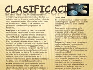 CLASIFICACIÓN 
Forma delta. 
Disco: fenómeno que se observaría con 
una forma plana, algunas veces abultada 
en el centro, luminosa o con un brillo 
metálico. 
Cigarro/puro: fenómeno que se ha 
observado como formas cilíndricas o 
similares a cilindros de gran tamaño 
(comúnmente mayor a las otras formas 
descritas), alargada y luminosa, aunque 
también se han descrito sin luminosidad 
o brillo. 
Gusano: fenómeno que se presenta con 
una forma alargada con apariencia 
tubular, con un movimiento 
aparentemente similar al de los gusanos. 
Entre los ufólogos y la criptozoología, es 
conocido como Rod. 
Triángulo o delta: fenómeno en el que 
han sido observadas posibles naves con 
forma triangular, generalmente con una 
luz en cada vértice. En esta última 
descripción se discute su verdadera 
categoría como ovni; y la mayoría de los 
investigadores atribuyen su origen a 
aeronaves terrestres de carácter 
experimental o secreto, desconocidas 
Las formas en que se ha observado el fenómeno 
ovni son muy variadas, además muchas de ellas son 
solo informes, por lo que se puede verificar; mientras 
otras son algunos vídeos y fotografías, en las cuales 
se observa el fenómeno, y no se han detectado 
pruebas de su falsificación y explicación del 
fenómeno, 
Foo fighters: fenómeno cuyo nombre deriva del 
idioma inglés, y significa en español fantasmas 
combatientes. Su origen se remonta a la Segunda 
Guerra Mundial, dado que los pilotos aviadores 
combatientes de ambos bandos (las potencias del 
Eje y los Aliados) observaron este fenómeno y su 
sorpresa fue que los objetos no eran detectados por 
el radar. Se observaron como luces pequeñas, 
aparentemente con masa, aunque en algunos casos 
las pequeñas luces cruzaban del exterior al interior 
de las cabinas de los pilotos. Su tamaño, según los 
informes, variaba desde los 10 cm hasta 5 m, 
descritas como bolas incandescentes. En la 
actualidad se considera que los objetos avistados por 
los pilotos eran en realidad rayos globulares. 
Esfera: fenómeno que generalmente se observa 
como cuerpo sólido y opaco, aunque han sido 
observados avistamientos de esferas translúcidas o 
luminosas, rígidas o flexibles. También conocidos 
 