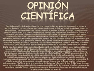 OPINIÓN 
CIENTÍFICA 
Según la opinión de los científicos, la vida puede haber perfectamente aparecido en otros 
mundos; la razón de esta afirmación, es que las leyes de la física y química son las mismas en 
todas partes. Los fenómenos que dieron origen a la vida en la Tierra, muchos consideran que 
pueden repetirse en otra parte, en donde las condiciones se parezcan lo suficiente. Empero, y 
debido a que no se dispone todavía de información sobre dichos lugares con condiciones 
similares (planetas extrapolares o exoplanetas similares a la Tierra), la pregunta sobre la 
existencia de vida extraterrestre permanece todavía sin una respuesta científica. Cabe notar que 
el reconocimiento de la ignorancia en este tema, no es sinónimo de denegación. Y que tanto las 
opiniones a favor y en contra dentro de la comunidad de expertos, hasta la fecha son opiniones 
informadas, pero sin pruebas irrefutables que establezcan la verdad o falsedad de los hechos. 
Dicho estado de cosas hace que existan fuertes críticas hacia la ufología, tanto epistemológicas, 
metodológicas como semánticas, que hacen que dicha disciplina se encuentre por consenso 
general, entre las llamadas "seudociencias". Desde el lado epistemológico, se le critica que 
habitualmente sus expertos hacen afirmaciones infalsificables ("los OVNIS vienen de Ummo"). 
Desde el lado metodológico, se critica que solamente se limita a observar las reacciones de 
grupos humanos pero sin entender sus causas; es decir, sin tomar en cuenta que dichas 
reacciones pueden provenir de fenómenos de histeria colectiva, modas o bromas recurrentes. En 
el lado semántico, se considera como altamente dudoso que la Tierra sea tan visitada por 
extraterrestres ("la Tierra sería la encrucijada del Universo" afirmaba Arthur C. Clarke en broma), 
como parece serlo según la ufología: considerando el tamaño del cosmos, el esfuerzo necesario 
para viajar hasta la Tierra, y la posterior carencia de contacto, hace que su presumiblemente 
profusa presencia sea un absurdo. 
 