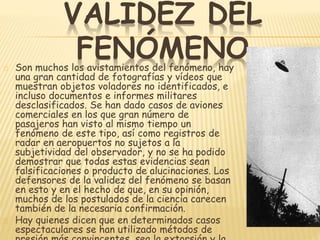 VALIDEZ DEL 
FENÓMENO 
Son muchos los avistamientos del fenómeno, hay 
una gran cantidad de fotografías y vídeos que 
muestran objetos voladores no identificados, e 
incluso documentos e informes militares 
desclasificados. Se han dado casos de aviones 
comerciales en los que gran número de 
pasajeros han visto al mismo tiempo un 
fenómeno de este tipo, así como registros de 
radar en aeropuertos no sujetos a la 
subjetividad del observador, y no se ha podido 
demostrar que todas estas evidencias sean 
falsificaciones o producto de alucinaciones. Los 
defensores de la validez del fenómeno se basan 
en esto y en el hecho de que, en su opinión, 
muchos de los postulados de la ciencia carecen 
también de la necesaria confirmación. 
Hay quienes dicen que en determinados casos 
espectaculares se han utilizado métodos de 
presión más convincentes, sea la extorsión y la 
 