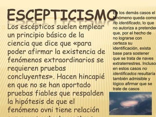 ESCEPTICISMO 
Los escépticos suelen emplear 
un principio básico de la 
ciencia que dice que «para 
poder afirmar la existencia de 
fenómenos extraordinarios se 
requieren pruebas 
concluyentes». Hacen hincapié 
en que no se han aportado 
pruebas fiables que respalden 
la hipótesis de que el 
fenómeno ovni tiene relación 
con naves extraterrestres. 
En los demás casos el 
fenómeno queda como 
no identificado, lo que 
no autoriza a pretender 
que, por el hecho de 
no lograrse con 
certeza su 
identificación, exista 
base para sostener 
que se trata de naves 
extraterrestres. Incluso 
en estos casos no 
identificados resultaría 
también admisible y 
lógico afirmar que se 
trate de casos 
similares a los 
identificados. 
 