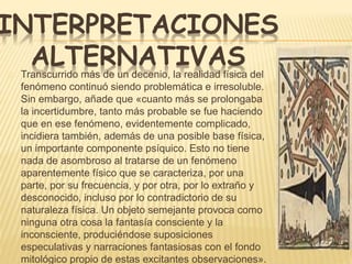 INTERPRETACIONES 
ALTERNATIVAS 
Transcurrido más de un decenio, la realidad física del 
fenómeno continuó siendo problemática e irresoluble. 
Sin embargo, añade que «cuanto más se prolongaba 
la incertidumbre, tanto más probable se fue haciendo 
que en ese fenómeno, evidentemente complicado, 
incidiera también, además de una posible base física, 
un importante componente psíquico. Esto no tiene 
nada de asombroso al tratarse de un fenómeno 
aparentemente físico que se caracteriza, por una 
parte, por su frecuencia, y por otra, por lo extraño y 
desconocido, incluso por lo contradictorio de su 
naturaleza física. Un objeto semejante provoca como 
ninguna otra cosa la fantasía consciente y la 
inconsciente, produciéndose suposiciones 
especulativas y narraciones fantasiosas con el fondo 
mitológico propio de estas excitantes observaciones». 
 