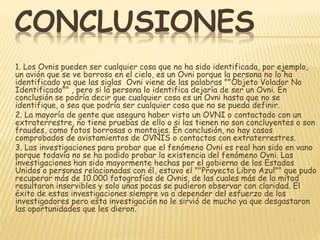 CONCLUSIONES 
1. Los Ovnis pueden ser cualquier cosa que no ha sido identificada, por ejemplo, 
un avión que se ve borroso en el cielo, es un Ovni porque la persona no lo ha 
identificado ya que las siglas Ovni viene de las palabras ""Objeto Volador No 
Identificado"" , pero si la persona lo identifica dejaría de ser un Ovni. En 
conclusión se podría decir que cualquier cosa es un Ovni hasta que no se 
identifique, o sea que podría ser cualquier cosa que no se pueda definir. 
2. La mayoría de gente que asegura haber visto un OVNI o contactado con un 
extraterrestre, no tiene pruebas de ello o si las tienen no son concluyentes o son 
fraudes, como fotos borrosas o montajes. En conclusión, no hay casos 
comprobados de avistamientos de OVNIS o contactos con extraterrestres. 
3. Las investigaciones para probar que el fenómeno Ovni es real han sido en vano 
porque todavía no se ha podido probar la existencia del fenómeno Ovni. Las 
investigaciones han sido mayormente hechas por el gobierno de los Estados 
Unidos o personas relacionadas con él, estuvo el ""Proyecto Libro Azul"" que pudo 
recuperar más de 10.000 fotografías de Ovnis, de las cuales más de la mitad 
resultaron inservibles y solo unas pocas se pudieron observar con claridad. El 
éxito de estas investigaciones siempre va a depender del esfuerzo de los 
investigadores pero esta investigación no le sirvió de mucho ya que desgastaron 
las oportunidades que les dieron. 
 