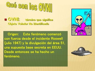  OVNI: término que significa 
Objeto Volador No Identificado 
Origen: Este fenómeno comenzó 
con fuerza desde el incidente Roswell 
(julio 1947) y la divulgación del área 51, 
una supuesta base secreta en EEUU. 
Desde entonces se ha hecho un 
fenómeno. 
 