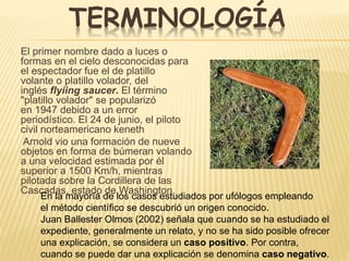 TERMINOLOGÍA 
El primer nombre dado a luces o 
formas en el cielo desconocidas para 
el espectador fue el de platillo 
volante o platillo volador, del 
inglés flyiing saucer. El término 
"platillo volador" se popularizó 
en 1947 debido a un error 
periodístico. El 24 de junio, el piloto 
civil norteamericano keneth 
Arnold vio una formación de nueve 
objetos en forma de búmeran volando 
a una velocidad estimada por él 
superior a 1500 Km/h, mientras 
pilotada sobre la Cordillera de las 
Cascadas, estado de Washington. 
En la mayoría de los casos estudiados por ufólogos empleando 
el método científico se descubrió un origen conocido. 
Juan Ballester Olmos (2002) señala que cuando se ha estudiado el 
expediente, generalmente un relato, y no se ha sido posible ofrecer 
una explicación, se considera un caso positivo. Por contra, 
cuando se puede dar una explicación se denomina caso negativo. 
. 
 