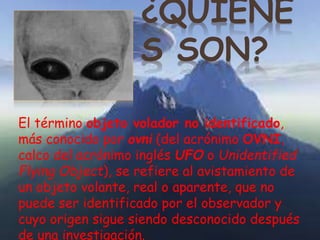 ¿QUIÉNE 
S SON? 
El término objeto volador no identificado, 
más conocido por ovni (del acrónimo OVNI, 
calco del acrónimo inglés UFO o Unidentified 
Flying Object), se refiere al avistamiento de 
un objeto volante, real o aparente, que no 
puede ser identificado por el observador y 
cuyo origen sigue siendo desconocido después 
de una investigación. 
 