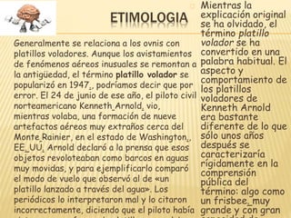 ETIMOLOGIA 
Generalmente se relaciona a los ovnis con 
platillos voladores. Aunque los avistamientos 
de fenómenos aéreos inusuales se remontan a 
la antigüedad, el término platillo volador se 
popularizó en 1947., podríamos decir que por 
error. El 24 de junio de ese año, el piloto civil 
norteamericano Kenneth Arnold. vio, 
mientras volaba, una formación de nueve 
artefactos aéreos muy extraños cerca del 
Monte Rainier, en el estado de Washington., 
EE. UU. Arnold declaró a la prensa que esos 
objetos revoloteaban como barcos en aguas 
muy movidas, y para ejemplificarlo comparó 
el modo de vuelo que observó al de «un 
platillo lanzado a través del agua». Los 
periódicos lo interpretaron mal y lo citaron 
incorrectamente, diciendo que el piloto había 
visto naves en forma de platillos que volaban. 
Mientras la 
explicación original 
se ha olvidado, el 
término platillo 
volador se ha 
convertido en una 
palabra habitual. El 
aspecto y 
comportamiento de 
los platillos 
voladores de 
Kenneth Arnold 
era bastante 
diferente de lo que 
sólo unos años 
después se 
caracterizaría 
rígidamente en la 
comprensión 
pública del 
término: algo como 
un frisbee. muy 
grande y con gran 
capacidad de 
 