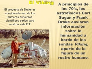El proyecto de Drake es 
considerado uno de los 
primeros esfuerzos 
científicos serios para 
localizar vida E.T. 
A principios de 
los 70’s, los 
astrofísicos Carl 
Sagan y Frank 
Drake enviaron 
información 
sobre la 
humanidad a 
bordo de las 
sondas Viking, 
aparte de la 
figura de un 
rostro humano. 
 