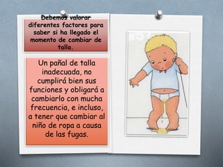 Debemos valorar
diferentes factores para
saber si ha llegado el
momento de cambiar de
talla.
Un pañal de talla
inadecuada, no
cumplirá bien sus
funciones y obligará a
cambiarlo con mucha
frecuencia, e incluso,
a tener que cambiar al
niño de ropa a causa
de las fugas.
 