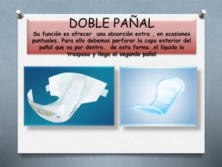 DOBLE PAÑAL
Su función es ofrecer una absorción extra , en ocasiones
puntuales. Para ello debemos perforar la capa exterior del
pañal que va por dentro, de esta forma ,el líquido lo
traspasa y llega al segundo pañal
 