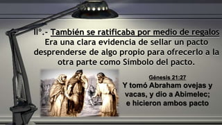 IIº.- También se ratificaba por medio de regalos
Era una clara evidencia de sellar un pacto
desprenderse de algo propio para ofrecerlo a la
otra parte como Símbolo del pacto.
Génesis 21:27
Y tomó Abraham ovejas y
vacas, y dio a Abimelec;
e hicieron ambos pacto
 