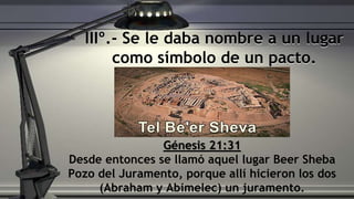 IIIº.- Se le daba nombre a un lugar
como símbolo de un pacto.
Génesis 21:31
Desde entonces se llamó aquel lugar Beer Sheba
Pozo del Juramento, porque allí hicieron los dos
(Abraham y Abimelec) un juramento.
 