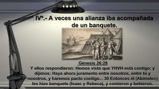 Génesis 26:28
Y ellos respondieron: Hemos visto que YHVH está contigo; y
dijimos: Haya ahora juramento entre nosotros, entre tú y
nosotros, y haremos pacto contigo... 30 Entonces él (Abimelec)
les hizo banquete (Isaac y Rebeca), y comieron y bebieron.
IVº.- A veces una alianza iba acompañada
de un banquete.
 