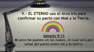 Génesis 9:13
Mi arco he puesto en las nubes, el cual será por
señal del pacto entre mí y la tierra.
V.- EL ETERNO uso el Arco Iris para
confirmar su pacto con Noé y la Tierra.
 