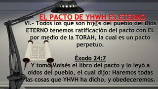VI.- Todos los que son hij@s del pueblo del Dios
ETERNO tenemos ratificación del pacto con EL
por medio de la TORAH, la cual es un pacto
perpetuo.
Éxodo 24:7
Y tomó Moisés el libro del pacto y lo leyó a
oídos del pueblo, el cual dijo: Haremos todas
las cosas que YHVH ha dicho, y obedeceremos.
EL PACTO DE YHWH ES ETERNO
 