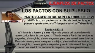 EJEMPLOS DE PACTOS
PACTO SACERDOTAL CON LA TRIBU DE LEVI
YHWH hizo un pacto con la tribu de Leví, tenia que
ponerse aparte a toda la Tribu para servir al Tabernáculo
Éxodo 40:12-15
12 Y llevarás a Aarón y a sus hijos a la puerta del tabernáculo de
reunión, y los lavarás con agua. 13 Y harás vestir a Aarón las vestiduras
sagradas, y lo ungirás, y lo consagrarás, para que sea mi sacerdote. 14
Después harás que se acerquen sus hijos, y les vestirás las túnicas; 15
y los ungirás, como ungiste a su padre, y serán mis sacerdotes, y su
unción les servirá por sacerdocio perpetuo, por sus generaciones.
 