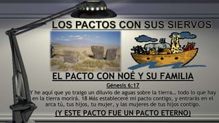 EL PACTO CON NOÉ Y SU FAMILIA
Génesis 6:17
Y he aquí que yo traigo un diluvio de aguas sobre la tierra… todo lo que hay
en la tierra morirá. 18 Más estableceré mi pacto contigo, y entrarás en el
arca tú, tus hijos, tu mujer, y las mujeres de tus hijos contigo.
(Y ESTE PACTO FUE UN PACTO ETERNO)
 