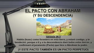Génesis 26:3
Habita (Isaac) como forastero en esta tierra, y estaré contigo, y te
bendeciré; porque a ti y a tu descendencia daré todas estas tierras, y
confirmaré el juramento (Pacto) que hice a Abraham tu padre.
(Y ESTE PACTO TAMBIÉN ES UN PACTO PERPETUO)
 