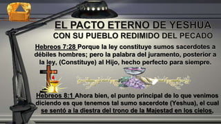 Hebreos 7:28 Porque la ley constituye sumos sacerdotes a
débiles hombres; pero la palabra del juramento, posterior a
la ley, (Constituye) al Hijo, hecho perfecto para siempre.
Hebreos 8:1 Ahora bien, el punto principal de lo que venimos
diciendo es que tenemos tal sumo sacerdote (Yeshua), el cual
se sentó a la diestra del trono de la Majestad en los cielos,
 