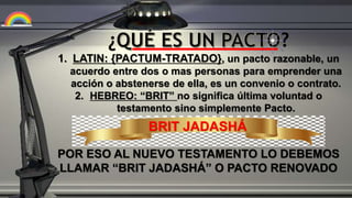 ¿ ?
1. LATIN: {PACTUM-TRATADO}, un pacto razonable, un
acuerdo entre dos o mas personas para emprender una
acción o abstenerse de ella, es un convenio o contrato.
2. HEBREO: “BRIT” no significa última voluntad o
testamento sino simplemente Pacto.
POR ESO AL NUEVO TESTAMENTO LO DEBEMOS
LLAMAR “BRIT JADASHÁ” O PACTO RENOVADO
BRIT JADASHÁ
 