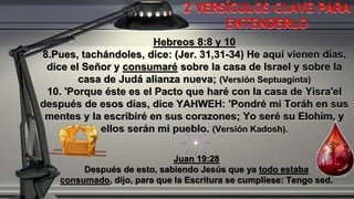 Hebreos 8:8 y 10
8.Pues, tachándoles, dice: (Jer. 31,31-34) He aquí vienen días,
dice el Señor y consumaré sobre la casa de Israel y sobre la
casa de Judá alianza nueva; (Versión Septuaginta)
10. 'Porque éste es el Pacto que haré con la casa de Yisra'el
después de esos días, dice YAHWEH: 'Pondré mi Toráh en sus
mentes y la escribiré en sus corazones; Yo seré su Elohim, y
ellos serán mi pueblo. (Versión Kadosh).
Juan 19:28
Después de esto, sabiendo Jesús que ya todo estaba
consumado, dijo, para que la Escritura se cumpliese: Tengo sed.
2 VERSÍCULOS CLAVE PARA
ENTENDERLO
 
