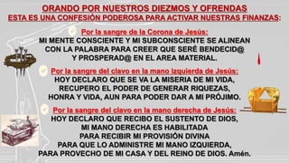 ORANDO POR NUESTROS DIEZMOS Y OFRENDAS
ESTA ES UNA CONFESIÓN PODEROSA PARA ACTIVAR NUESTRAS FINANZAS:
Por la sangre de la Corona de Jesús:
MI MENTE CONSCIENTE Y MI SUBCONSCIENTE SE ALINEAN
CON LA PALABRA PARA CREER QUE SERÉ BENDECID@
Y PROSPERAD@ EN EL AREA MATERIAL.
Por la sangre del clavo en la mano izquierda de Jesús:
HOY DECLARO QUE SE VA LA MISERIA DE MI VIDA,
RECUPERO EL PODER DE GENERAR RIQUEZAS,
HONRA Y VIDA, AUN PARA PODER DAR A MI PRÓJIMO.
Por la sangre del clavo en la mano derecha de Jesús:
HOY DECLARO QUE RECIBO EL SUSTENTO DE DIOS,
MI MANO DERECHA ES HABILITADA
PARA RECIBIR MI PROVISIÓN DIVINA
PARA QUE LO ADMINISTRE MI MANO IZQUIERDA,
PARA PROVECHO DE MI CASA Y DEL REINO DE DIOS. Amén.
 