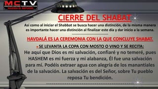 Así como al iniciar el Shabbat se busca hacer una distinción, de la misma manera
es importante hacer una distinción al finalizar este día y dar inicio a la semana.
----------------------------------------
HAVDALÁ ES LA CEREMONIA CON LA QUE CONCLUYE SHABAT.
►SE LEVANTA LA COPA CON MOSTO O VINO Y SE RECITA:
He aquí que Dios es mi salvación, confiaré y no temeré, pues
HASHEM es mi fuerza y mi alabanza, Él fue una salvación
para mí. Podéis extraer agua con alegría de los manantiales
de la salvación. La salvación es del Señor, sobre Tu pueblo
reposa Tu bendición.
-----------------------------------------------
CIERRE DEL SHABAT
 
