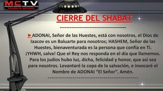 ----------------------------------------
►ADONAI, Señor de las Huestes, está con nosotros, el Dios de
Iaacov es un Baluarte para nosotros; HASHEM, Señor de las
Huestes, bienaventurada es la persona que confía en Ti.
¡YHWH, salva! Que el Rey nos responda en el día que llamemos.
Para los judíos hubo luz, dicha, felicidad y honor, que así sea
para nosotros. Levantaré la copa de la salvación, e invocaré el
Nombre de ADONAI “El Señor”. Amén.
-----------------------------------------------
CIERRE DEL SHABAT
 