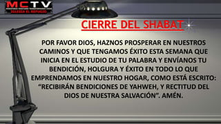 CIERRE DEL SHABAT
POR FAVOR DIOS, HAZNOS PROSPERAR EN NUESTROS
CAMINOS Y QUE TENGAMOS ÉXITO ESTA SEMANA QUE
INICIA EN EL ESTUDIO DE TU PALABRA Y ENVÍANOS TU
BENDICIÓN, HOLGURA Y ÉXITO EN TODO LO QUE
EMPRENDAMOS EN NUESTRO HOGAR, COMO ESTÁ ESCRITO:
“RECIBIRÁN BENDICIONES DE YAHWEH, Y RECTITUD DEL
DIOS DE NUESTRA SALVACIÓN”. AMÉN.
 