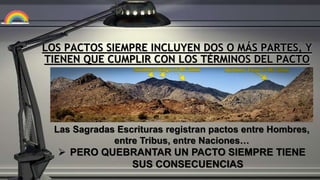 LOS PACTOS SIEMPRE INCLUYEN DOS O MÁS PARTES, Y
TIENEN QUE CUMPLIR CON LOS TÉRMINOS DEL PACTO
Las Sagradas Escrituras registran pactos entre Hombres,
entre Tribus, entre Naciones…
 PERO QUEBRANTAR UN PACTO SIEMPRE TIENE
SUS CONSECUENCIAS
 