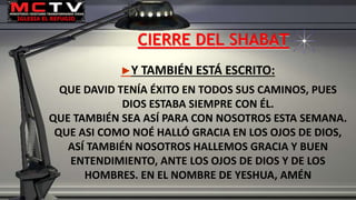 CIERRE DEL SHABAT
►Y TAMBIÉN ESTÁ ESCRITO:
QUE DAVID TENÍA ÉXITO EN TODOS SUS CAMINOS, PUES
DIOS ESTABA SIEMPRE CON ÉL.
QUE TAMBIÉN SEA ASÍ PARA CON NOSOTROS ESTA SEMANA.
QUE ASI COMO NOÉ HALLÓ GRACIA EN LOS OJOS DE DIOS,
ASÍ TAMBIÉN NOSOTROS HALLEMOS GRACIA Y BUEN
ENTENDIMIENTO, ANTE LOS OJOS DE DIOS Y DE LOS
HOMBRES. EN EL NOMBRE DE YESHUA, AMÉN
 