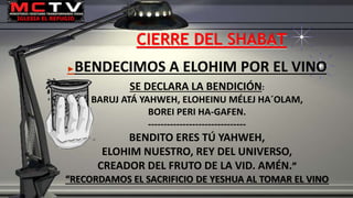 CIERRE DEL SHABAT
►BENDECIMOS A ELOHIM POR EL VINO
SE DECLARA LA BENDICIÓN:
BARUJ ATÁ YAHWEH, ELOHEINU MÉLEJ HA´OLAM,
BOREI PERI HA-GAFEN.
-------------------------------
BENDITO ERES TÚ YAHWEH,
ELOHIM NUESTRO, REY DEL UNIVERSO,
CREADOR DEL FRUTO DE LA VID. AMÉN.”
“RECORDAMOS EL SACRIFICIO DE YESHUA AL TOMAR EL VINO
 