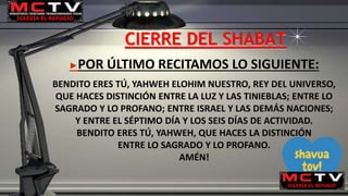 CIERRE DEL SHABAT
►POR ÚLTIMO RECITAMOS LO SIGUIENTE:
BENDITO ERES TÚ, YAHWEH ELOHIM NUESTRO, REY DEL UNIVERSO,
QUE HACES DISTINCIÓN ENTRE LA LUZ Y LAS TINIEBLAS; ENTRE LO
SAGRADO Y LO PROFANO; ENTRE ISRAEL Y LAS DEMÁS NACIONES;
Y ENTRE EL SÉPTIMO DÍA Y LOS SEIS DÍAS DE ACTIVIDAD.
BENDITO ERES TÚ, YAHWEH, QUE HACES LA DISTINCIÓN
ENTRE LO SAGRADO Y LO PROFANO.
AMÉN!
 