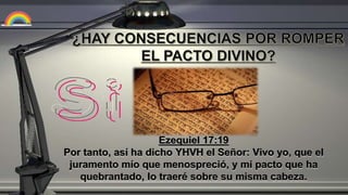 Ezequiel 17:19
Por tanto, así ha dicho YHVH el Señor: Vivo yo, que el
juramento mío que menospreció, y mi pacto que ha
quebrantado, lo traeré sobre su misma cabeza.
 