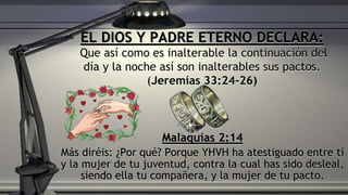 Malaquías 2:14
Más diréis: ¿Por qué? Porque YHVH ha atestiguado entre ti
y la mujer de tu juventud, contra la cual has sido desleal,
siendo ella tu compañera, y la mujer de tu pacto.
EL DIOS Y PADRE ETERNO DECLARA:
Que así como es inalterable la continuación del
día y la noche así son inalterables sus pactos.
(Jeremías 33:24-26)
 