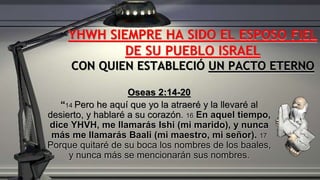 Oseas 2:14-20
“14 Pero he aquí que yo la atraeré y la llevaré al
desierto, y hablaré a su corazón. 16 En aquel tiempo,
dice YHVH, me llamarás Ishi (mi marido), y nunca
más me llamarás Baali (mi maestro, mi señor). 17
Porque quitaré de su boca los nombres de los baales,
y nunca más se mencionarán sus nombres.
YHWH SIEMPRE HA SIDO EL ESPOSO FIEL
DE SU PUEBLO ISRAEL
CON QUIEN ESTABLECIÓ UN PACTO ETERNO
 