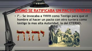 ¿COMO SE RATIFICABA UN PACTO BÍBLICO?
• Iº.- Se invocaba a YHVH como Testigo para que el
hombre al hacer un pacto con otro tuviera como
testigo la mas alta Autoridad, la del ETERNO.
 